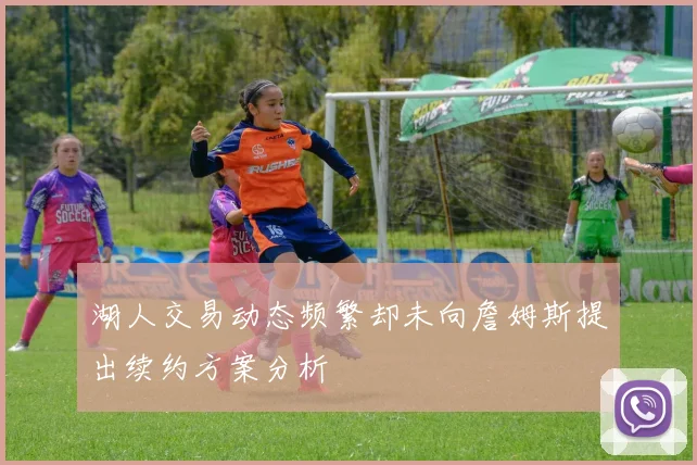 湖人交易动态频繁却未向詹姆斯提出续约方案分析