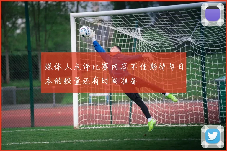 媒体人点评比赛内容不佳期待与日本的较量还有时间准备