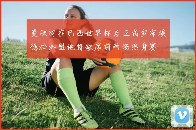 曼联将在巴西世界杯后正式宣布埃德松加盟他将缺席前两场热身赛