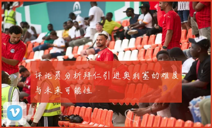 评论员分析拜仁引进奥利塞的难度与未来可能性