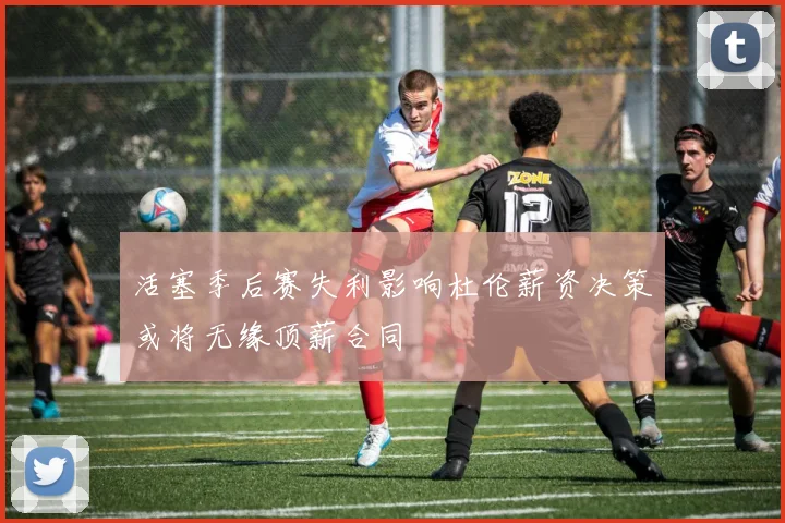 活塞季后赛失利影响杜伦薪资决策或将无缘顶薪合同