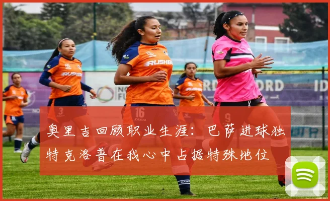 奥里吉回顾职业生涯：巴萨进球独特克洛普在我心中占据特殊地位