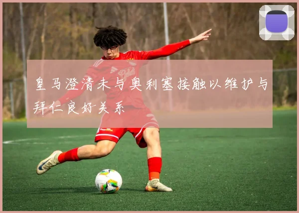皇马澄清未与奥利塞接触以维护与拜仁良好关系