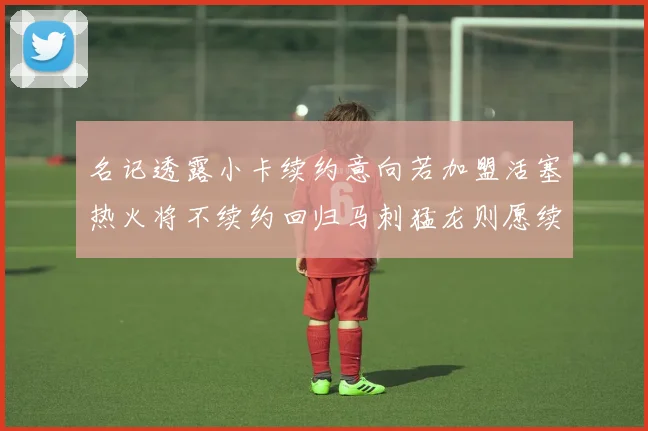 名记透露小卡续约意向若加盟活塞热火将不续约回归马刺猛龙则愿续约