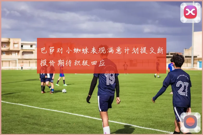 巴萨对小蜘蛛表现满意计划提交新报价期待积极回应
