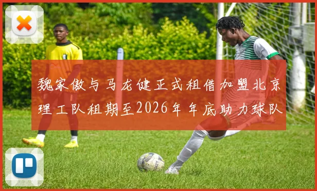魏家傲与马龙健正式租借加盟北京理工队租期至2026年年底助力球队发展
