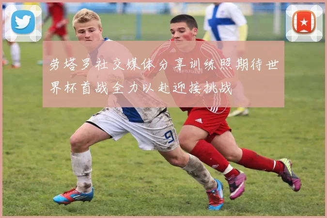 劳塔罗社交媒体分享训练照期待世界杯首战全力以赴迎接挑战