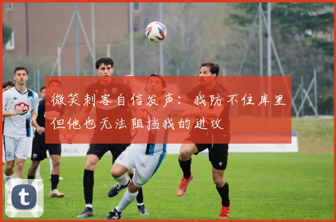 微笑刺客自信发声：我防不住库里但他也无法阻挡我的进攻