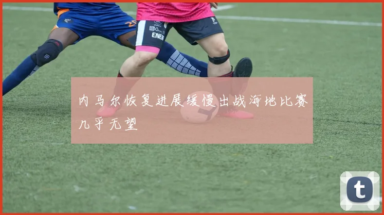内马尔恢复进展缓慢出战海地比赛几乎无望
