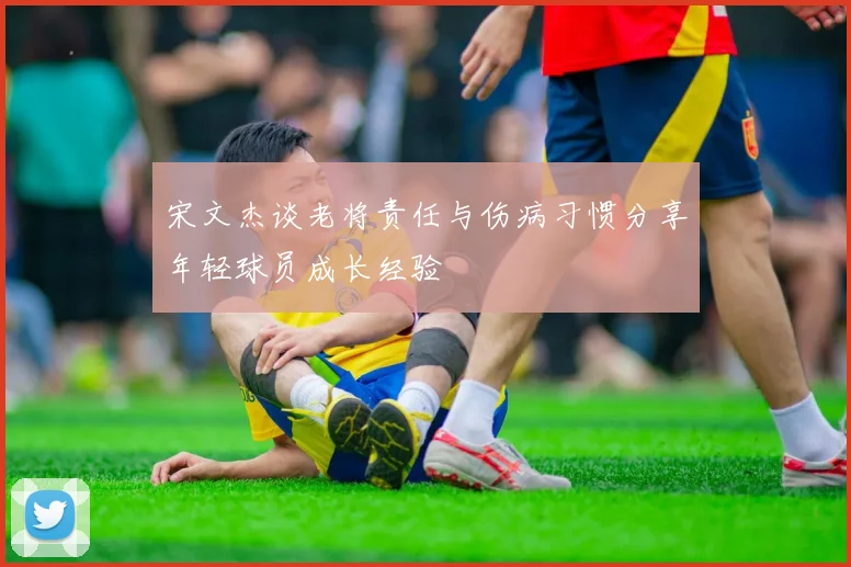 宋文杰谈老将责任与伤病习惯分享年轻球员成长经验