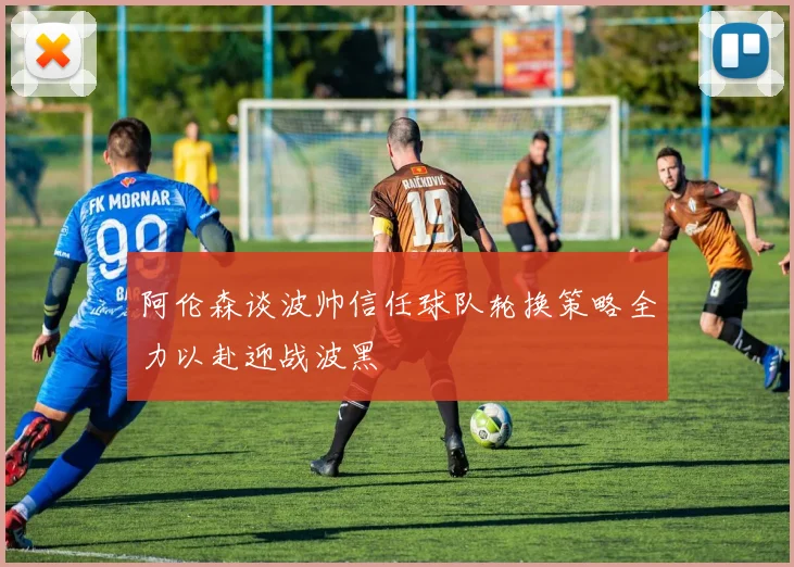 阿伦森谈波帅信任球队轮换策略全力以赴迎战波黑