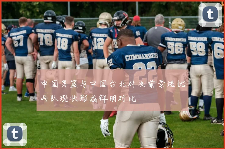 中国男篮与中国台北对决前景堪忧两队现状形成鲜明对比
